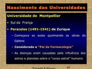 Nascimento das Universidades 
UUnniivveerrssiiddaaddee ddee MMoonnttppeelllliieerr 
• Sul da França 
• PPaarraacceellssoo ((11449911--11554411)) de Zurique 
• Começava as aulas queimando as obras de 
Galeno 
• Considerado o ““PPaaii ddaa FFaarrmmaaccoollooggiiaa”” 
• As doenças eram causadas pela influência dos 
astros e planetas sobre o “corpo astral” humano 
Salomão Kahwage 60 
 
