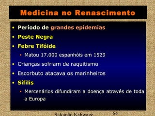 Medicina no Renascimento 
• Período de ggrraannddeess eeppiiddeemmiiaass 
• PPeessttee NNeeggrraa 
• FFeebbrree TTiiffóóiiddee 
• Matou 17.000 espanhóis em 1529 
• Crianças sofriam de raquitismo 
• Escorbuto atacava os marinheiros 
• SSííffiilliiss 
• Mercenários difundiram a doença através de toda 
a Europa 
Salomão Kahwage 64 
 