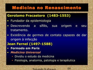 Medicina no Renascimento 
GGeerroollaammoo FFrraaccaassttoorroo ((11448833--11555533)) 
• FFuunnddaaddoorr ddaa eeppiiddeemmiioollooggiiaa 
• Descrevendo a sífilis, sua origem e seu 
tratamento. 
• EExxiissttêênncciiaa ddee ggeerrmmeess ddee ccoonnttaattoo ccaappaazzeess de dar 
origem à infecção 
JJeeaann FFeerrnneell ((11449977--11558888)) 
• Formado em Paris 
• MMeeddiicciinnaa UUnniivveerrssaall 
Salomão Kahwage 66 
Gerolamo • Dividiu o estudo da medicina 
• Fisiologia, anatomia, patologia e terapêutica 
 