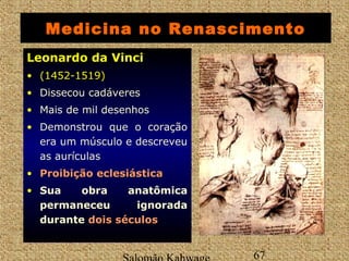 Medicina no Renascimento 
LLeeoonnaarrddoo ddaa VViinnccii 
• ((11445522--11551199)) 
• Dissecou cadáveres 
• Mais de mil desenhos 
• Demonstrou que o coração 
era um músculo e descreveu 
as aurículas 
• PPrrooiibbiiççããoo eecclleessiiáássttiiccaa 
• Sua obra anatômica 
permaneceu ignorada 
durante ddooiiss ssééccuullooss 
Salomão Kahwage 67 
 