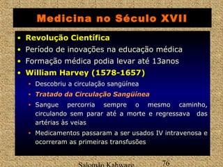 Medicina no Século XVII 
• RReevvoolluuççããoo CCiieennttííffiiccaa 
• Período de inovações na educação médica 
• Formação médica podia levar até 13anos 
• WWiilllliiaamm HHaarrvveeyy ((11557788--11665577)) 
• Descobriu a circulação sangüínea 
• TTrraattaaddoo ddaa CCiirrccuullaaççããoo SSaannggüüíínneeaa 
• Sangue percorria sempre o mesmo caminho, 
circulando sem parar até a morte e regressava das 
artérias às veias 
• Medicamentos passaram a ser usados IV intravenosa e 
ocorreram as primeiras transfusões 
Salomão Kahwage 76 
 