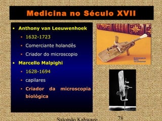 Medicina no Século XVII 
• AAnntthhoonnyy vvaann LLeeeeuuwweennhhooeekk 
• 11663322--11772233 
• Comerciante holandês 
• Criador do microscopio 
• MMaarrcceelllloo MMaallppiigghhii 
• 11662288--11669944 
• capilares 
• CCrriiaaddoorr ddaa mmiiccrroossccooppiiaa 
bbiioollóóggiiccaa 
Salomão Kahwage 78 
 