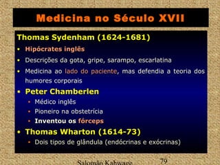 Medicina no Século XVII 
TThhoommaass SSyyddeennhhaamm ((11662244--11668811)) 
• HHiippóóccrraatteess iinnggllêêss 
• Descrições da gota, gripe, sarampo, escarlatina 
• Medicina ao llaaddoo ddoo ppaacciieennttee, mas defendia a teoria dos 
humores corporais 
• PPeetteerr CChhaammbbeerrlleenn 
• Médico inglês 
• Pioneiro na obstetrícia 
• Inventou os ffóórrcceeppss 
• TThhoommaass WWhhaarrttoonn ((11661144--7733)) 
• Dois tipos de glândula (endócrinas e exócrinas) 
Salomão Kahwage 79 
 