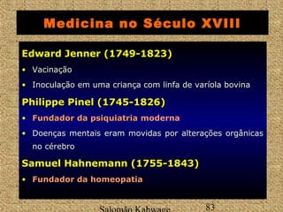 Medicina no Século XVIII 
EEddwwaarrdd JJeennnneerr ((11774499--11882233) 
• Vacinação 
• Inoculação em uma criança com linfa de varíola bovina 
PPhhiilliippppee PPiinneell ((11774455--11882266)) 
• FFuunnddaaddoorr ddaa ppssiiqquuiiaattrriiaa moderna 
• Doenças mentais eram movidas por alterações orgânicas 
no cérebro 
SSaammuueell HHaahhnneemmaannnn ((11775555--11884433)) 
• FFuunnddaaddoorr ddaa hhoommeeooppaattiiaa 
Salomão Kahwage 83 
 