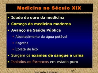 Medicina no Século XIX 
• Idade de ouro da medicina 
• Começo da mmeeddiicciinnaa mmooddeerrnnaa 
• Avanço na Saúde Pública 
• Abastecimento da água potável 
• Esgotos 
• Coleta de lixo 
• Surgem os eexxaammeess ddee ssaanngguuee ee uurriinnaa 
• IIssoollaaddooss ooss ffáárrmmaaccooss em estado puro 
Salomão Kahwage 87 
 