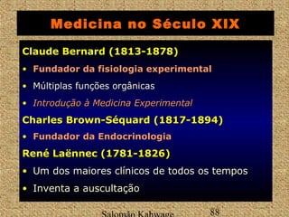 Medicina no Século XIX 
CCllaauuddee BBeerrnnaarrdd ((11881133--11887788)) 
• FFuunnddaaddoorr ddaa ffiissiioollooggiiaa eexxppeerriimmeennttaall 
• Múltiplas funções orgânicas 
• IInnttrroodduuççããoo àà MMeeddiicciinnaa EExxppeerriimmeennttaall 
CChhaarrlleess BBrroowwnn--SSééqquuaarrdd ((11881177--11889944)) 
• FFuunnddaaddoorr ddaa EEnnddooccrriinnoollooggiiaa 
RReennéé LLaaëënnnneecc ((11778811--11882266)) 
• Um dos maiores clínicos de todos os tempos 
• Inventa a auscultação 
Salomão Kahwage 88 
Claude  