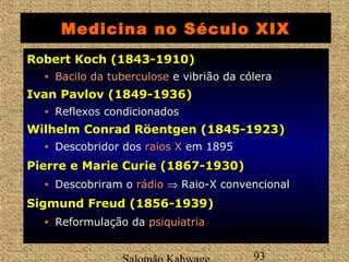 Medicina no Século XIX 
RRoobbeerrtt KKoocchh ((11884433--11991100)) 
• BBaacciilloo ddaa ttuubbeerrccuulloossee e vibrião da cólera 
IIvvaann PPaavvlloovv ((11884499--11993366)) 
• Reflexos condicionados 
WWiillhheellmm CCoonnrraadd RRööeennttggeenn ((11884455--11992233)) 
• Descobridor dos rraaiiooss XX em 1895 
PPiieerrrree ee MMaarriiee CCuurriiee ((11886677--11993300)) 
• Descobriram o rrááddiioo Þ Raio-X convencional 
SSiiggmmuunndd FFrreeuudd ((11885566--11993399)) 
• Reformulação da ppssiiqquuiiaattrriiaa 
Salomão Kahwage 93 
 