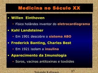 Medicina no Século XX 
• WWiilllleenn EEiinntthhoovveenn 
• Físico holândes inventor do eelleettrrooccaarrddiiooggrraammaa 
• KKaahhll LLaannddsstteeiinneerr 
• Em 1901 descobre o ssiisstteemmaa AABBOO 
• FFrreeddeerriicckk BBaannttiinngg,, CChhaarrlleess BBeesstt 
• Em 1921 isolam a iinnssuulliinnaa 
• AAppaarreecciimmeennttoo ddaa IImmuunnoollooggiiaa 
• Soros, vacinas antitoxinas e toxóides 
Salomão Kahwage 97 
 