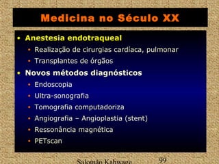 Medicina no Século XX 
• AAnneesstteessiiaa eennddoottrraaqquueeaall 
• Realização de cirurgias cardíaca, pulmonar 
• Transplantes de órgãos 
• Novos métodos diagnósticos 
• Endoscopia 
• Ultra-sonografia 
• Tomografia computadoriza 
• Angiografia – Angioplastia (stent) 
• Ressonância magnética 
• PETscan 
Salomão Kahwage 99 
 