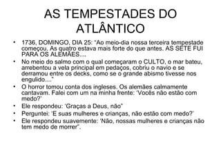 AS TEMPESTADES DO ATLÂNTICO 1736, DOMINGO, DIA 25: “Ao meio-dia nossa terceira tempestade começou. As quatro estava mais forte do que antes. AS SETE FUI PARA OS ALEMÃES.... No meio do salmo com o qual começaram o CULTO, o mar bateu, arrebentou a vela principal em pedaços, cobriu o navio e se derramou entre os decks, como se o grande abismo tivesse nos engulido....” O horror tomou conta dos ingleses. Os alemães calmamente cantavam. Falei com um na minha frente: ‘Vocês não estão com medo?’  Ele respondeu: ‘Graças a Deus, não” Perguntei: ‘E suas mulheres e crianças, não estão com medo?’ Ele respondeu suavemente: ‘Não, nossas mulheres e crianças não tem medo de morrer”. 