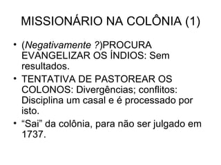 MISSIONÁRIO NA COLÔNIA (1) ( Negativamente ? )PROCURA EVANGELIZAR OS ÍNDIOS: Sem resultados. TENTATIVA DE PASTOREAR OS COLONOS: Divergências; conflitos: Disciplina um casal e é processado por isto. “Sai” da colônia, para não ser julgado em 1737. 
