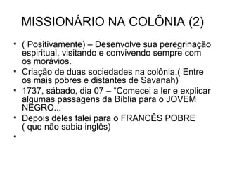 MISSIONÁRIO NA COLÔNIA (2) ( Positivamente) – Desenvolve sua peregrinação espiritual, visitando e convivendo sempre com os morávios. Criação de duas sociedades na colônia.( Entre os mais pobres e distantes de Savanah) 1737, sábado, dia 07 – “Comecei a ler e explicar algumas passagens da Bíblia para o JOVEM NEGRO... Depois deles falei para o FRANCÊS POBRE ( que não sabia inglês) 