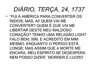 DIÁRIO, TERÇA, 24, 1737 “ FUI À AMÉRICA PARA CONVERTER OS ÍNDIOS; MAS, AI! QUEM VAI ME CONVERTER? QUEM É QUE VAI ME LIBERTAR DESTE MEU MALDOSO CORAÇÃO? TENHO UMA RELIGIÃO  LIGHT  . FALO BEM; SIM, E ACREDITO EM MIM MESMO, ENQUANTO O PERIGO ESTÁ LONGE; MAS ASSIM QUE A MORTE ME ENCARA, MEU ESPÍRITO SE DESESPERA. NEM POSSO DIZER: ‘MORRER É LUCRO’ 