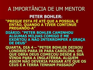 A IMPORTÂNCIA DE UM MENTORA IMPORTÂNCIA DE UM MENTOR
PETER BOHLERPETER BOHLER::
““PREGUE ESTA FÉ ATÉ QUE A POSSUA, EPREGUE ESTA FÉ ATÉ QUE A POSSUA, E
ENTÃO, QUANDO A TIVER CONTINUEENTÃO, QUANDO A TIVER CONTINUE
PREGANDO-A”PREGANDO-A”
DIÁRIO: “PETER BOHLER CAMINHOUDIÁRIO: “PETER BOHLER CAMINHOU
ALGUMAS MILHAS COMIGO E MEALGUMAS MILHAS COMIGO E ME
EXORTOU A NÃO INTERROMPER A GRAÇAEXORTOU A NÃO INTERROMPER A GRAÇA
DE DEUS”DE DEUS”
QUARTA, DIA 4 – “PETER BOHLER DEIXOUQUARTA, DIA 4 – “PETER BOHLER DEIXOU
LONDRES PARA IR PARA CAROLINA. OH,LONDRES PARA IR PARA CAROLINA. OH,
QUE OBRA DEUS COMEÇOU DESDE A SUAQUE OBRA DEUS COMEÇOU DESDE A SUA
VINDA PARA A INGLATERRA. ALGUÉMVINDA PARA A INGLATERRA. ALGUÉM
ASSIM NÃO DEVERIA PASSAR ATÉ QUE OSASSIM NÃO DEVERIA PASSAR ATÉ QUE OS
CÉUS E A TERRA TENHAM PASSADO”CÉUS E A TERRA TENHAM PASSADO”
 