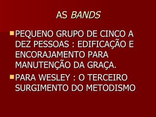 ASAS BANDSBANDS
 PEQUENO GRUPO DE CINCO APEQUENO GRUPO DE CINCO A
DEZ PESSOAS : EDIFICAÇÃO EDEZ PESSOAS : EDIFICAÇÃO E
ENCORAJAMENTO PARAENCORAJAMENTO PARA
MANUTENÇÃO DA GRAÇA.MANUTENÇÃO DA GRAÇA.
 PARA WESLEY : O TERCEIROPARA WESLEY : O TERCEIRO
SURGIMENTO DO METODISMOSURGIMENTO DO METODISMO
 