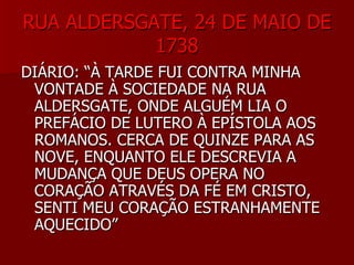RUA ALDERSGATE, 24 DE MAIO DERUA ALDERSGATE, 24 DE MAIO DE
17381738
DIÁRIO: “À TARDE FUI CONTRA MINHADIÁRIO: “À TARDE FUI CONTRA MINHA
VONTADE À SOCIEDADE NA RUAVONTADE À SOCIEDADE NA RUA
ALDERSGATE, ONDE ALGUÉM LIA OALDERSGATE, ONDE ALGUÉM LIA O
PREFÁCIO DE LUTERO À EPÍSTOLA AOSPREFÁCIO DE LUTERO À EPÍSTOLA AOS
ROMANOS. CERCA DE QUINZE PARA ASROMANOS. CERCA DE QUINZE PARA AS
NOVE, ENQUANTO ELE DESCREVIA ANOVE, ENQUANTO ELE DESCREVIA A
MUDANÇA QUE DEUS OPERA NOMUDANÇA QUE DEUS OPERA NO
CORAÇÃO ATRAVÉS DA FÉ EM CRISTO,CORAÇÃO ATRAVÉS DA FÉ EM CRISTO,
SENTI MEU CORAÇÃO ESTRANHAMENTESENTI MEU CORAÇÃO ESTRANHAMENTE
AQUECIDO”AQUECIDO”
 