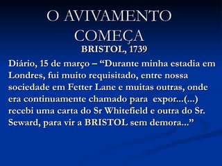 O AVIVAMENTO COMEÇA BRISTOL, 1739 Diário, 15 de março – “Durante minha estadia em Londres, fui muito requisitado, entre nossa sociedade em Fetter Lane e muitas outras, onde era continuamente chamado para  expor...(...) recebi uma carta do Sr Whitefield e outra do Sr. Seward, para vir a BRISTOL sem demora...” 