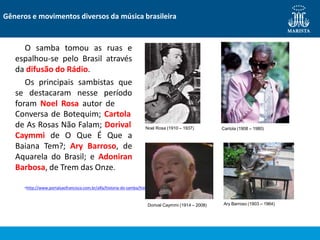 O samba tomou as ruas e
espalhou-se pelo Brasil através
da difusão do Rádio.
Os principais sambistas que
se destacaram nesse período
foram Noel Rosa autor de
Conversa de Botequim; Cartola
de As Rosas Não Falam; Dorival
Caymmi de O Que É Que a
Baiana Tem?; Ary Barroso, de
Aquarela do Brasil; e Adoniran
Barbosa, de Trem das Onze.
•http://www.portalsaofrancisco.com.br/alfa/historia-do-samba/historia-do-samba-6.php
Gêneros e movimentos diversos da música brasileira
Noel Rosa (1910 – 1937) Cartola (1908 – 1980)
Dorival Caymmi (1914 – 2008) Ary Barroso (1903 – 1964)
 