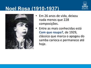 Noel Rosa (1910-1937)
• Em 26 anos de vida, deixou
nada menos que 228
composições.
• Entre as mais conhecidas está
Com que roupa?, de 1929,
clássico que marca o apogeu do
samba carioca e permanece até
hoje.
 