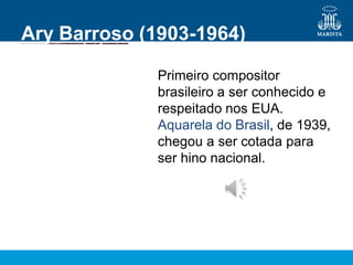 Ary Barroso (1903-1964)
Primeiro compositor
brasileiro a ser conhecido e
respeitado nos EUA.
Aquarela do Brasil, de 1939,
chegou a ser cotada para
ser hino nacional.
 