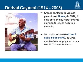 Dorival Caymmi (1914 - 2008)
• Grande contador da vida de
pescadores. O mar, de 1938, é
uma obra prima, representante
da perfeita junção de letra e
melodia.
• Seu maior sucesso é O que é
que a baiana tem?, de 1939,
que também se popularizou na
voz de Carmem Miranda.
 