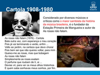 Cartola 1908-1980
Considerado por diversos músicos e
críticos como o maior sambista da história
da música brasileira, é o fundador da
Estação Primeira de Mangueira e autor de
As rosas não falam.
As rosas não falam (1976) - Cartola
Bate outra vez, com esperança o meu coração
Pois já vai terminando o verão, enfim ...
Volto ao jardim, na certeza que devo chorar
Pois bem sei que não queres voltar, para mim ...
Queixo-me as rosas, mas que bobagem
As rosas não falam
Simplesmente as rosas exalam
O perfume que roubam de tí, ai ...
Devias vir, para ver os meus olhos tristonhos
E quem sabe sonhavas meus sonhos, por fim.
 
