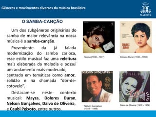 Um dos subgêneros originários do
samba de maior relevância na nossa
música é o samba-canção.
Proveniente da já
modernização do samba
falada
carioca,
esse estilo musical faz uma releitura
mais elaborada da melodia e possui
um andamento mais moderado,
centrado em temáticas como amor,
solidão e na chamada “dor-de-
cotovelo”.
Destacam-se
musical: Mayza,
neste
Dolores
contexto
Duran,
Nélson Gonçalves, Dalva de Oliveira,
e Caubi Peixoto, entre outros.
Gêneros e movimentos diversos da música brasileira
O SAMBA-CANÇÃO
Maysa (1936 – 1977) Dolores Duran (1930 – 1959)
Nélson Gonçalves
(1919 – 1998)
Dalva de Oliveira (1917 – 1972)
 