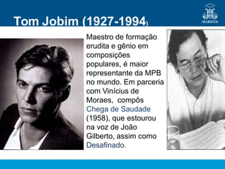 Maestro de formação
erudita e gênio em
composições
populares, é maior
representante da MPB
no mundo. Em parceria
com Vinícius de
Moraes, compôs
Chega de Saudade
(1958), que estourou
na voz de João
Gilberto, assim como
Desafinado.
Tom Jobim (1927-1994)
 