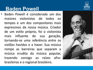 Baden Powell
• Baden Powell é considerado um dos
maiores violonistas de todos os
tempos e um dos compositores mais
expressivos da nossa música. Criador
de um estilo próprio, foi o violonista
mais influente de sua geração,
tornando-se uma referência entre os
violões havidos e a haver. Sua música
rompe as barreiras que separam a
música erudita da música popular,
trazendo consigo as raízes afro-
brasileiras e o regional brasileiro.
 