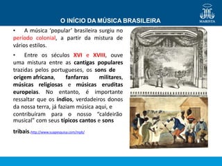 músicas religiosas e músicas
origem africana, fanfarras militares,
eruditas
europeias. No entanto, é importante
ressaltar que os índios, verdadeiros donos
da nossa terra, já faziam música aqui, e
contribuíram para o nosso “caldeirão
musical” com seus típicos cantos e sons
tribais.http://www.suapesquisa.com/mpb/
O INÍCIO DA MÚSICA BRASILEIRA
• A música ‘popular’ brasileira surgiu no
período colonial, a partir da mistura de
vários estilos.
• Entre os séculos XVI e XVIII, ouve
uma mistura entre as cantigas populares
trazidas pelos portugueses, os sons de
 