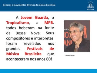 Gêneros e movimentos diversos da música brasileira
A Jovem Guarda, o
Tropicalismo,
todos beberam
da Bossa Nova.
a MPB,
na fonte
Seus
compositores e intérpretes
foram revelados nos
grandes Festivais de
Música Brasileira que
aconteceram nos anos 60!
Caetano Veloso
 