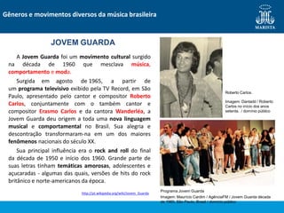 A Jovem Guarda foi um movimento cultural surgido
na década de 1960 que mesclava música,
comportamento e moda.
Surgida em agosto de 1965, a partir de
um programa televisivo exibido pela TV Record, em São
Paulo, apresentado pelo cantor e compositor Roberto
Carlos, conjuntamente com o também cantor e
compositor Erasmo Carlos e da cantora Wanderléa, a
Jovem Guarda deu origem a toda uma nova linguagem
musical e comportamental no Brasil. Sua alegria e
descontração transformaram-na em um dos maiores
fenômenos nacionais do século XX.
Sua principal influência era o rock and roll do final
da década de 1950 e início dos 1960. Grande parte de
suas letras tinham temáticas amorosas, adolescentes e
açucaradas - algumas das quais, versões de hits do rock
britânico e norte-americanos da época.
http://pt.wikipedia.org/wiki/Jovem_Guarda
Gêneros e movimentos diversos da música brasileira
JOVEM GUARDA
Roberto Carlos.
Imagem: Dantadd / Roberto
Carlos no início dos anos
setenta. / domínio público
Programa Jovem Guarda
Imagem: Maurício Cardim / AgênciaFM / Jovem Guarda década
de 1960, São Paulo, Brasil / domínio público
 