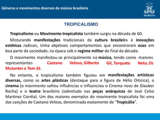 representantes Caetano Veloso, Gilberto
Mutantes e Tom Zé.
No entanto, o tropicalismo também figurou em
Gil, Torquato Neto, Os
manifestações artísticas
diversas, como as artes plásticas (destaque para a figura de Hélio Oiticica), o
cinema (o movimento sofreu influências e influenciou o Cinema novo de Glauber
Rocha) e o teatro brasileiro (sobretudo nas peças anárquicas de José Celso
Martinez Corrêa). Um dos maiores exemplos do movimento tropicalista foi uma
das canções de Caetano Veloso, denominada exatamente de "Tropicália".
TROPICALISMO
Tropicalismo ou Movimento tropicalista também surgiu na década de 60.
Misturando manifestações tradicionais da cultura brasileira à inovações
estéticas radicais, tinha objetivos comportamentais que encontraram ecos em
boa parte da sociedade, na época sob o regime militar do final da década.
O movimento manifestou-se principalmente na música, tendo como maiores
Gêneros e movimentos diversos da música brasileira
 