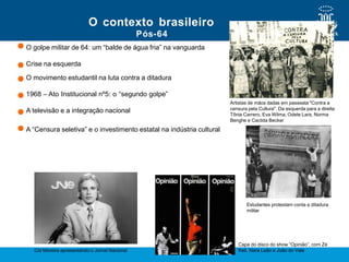 Pós-64
O golpe militar de 64: um “balde de água fria” na vanguarda
Crise na esquerda
O movimento estudantil na luta contra a ditadura
1968 – Ato Institucional nº5: o “segundo golpe”
A televisão e a integração nacional
A “Censura seletiva” e o investimento estatal na indústria cultural
O contexto brasileiro
Cid Moreira apresentando o Jornal Nacional
Capa do disco do show “Opinião”, com Zé
Keti, Nara Leão e João do Vale
Estudantes protestam conta a ditadura
militar
Artistas de mãos dadas em passeata "Contra a
censura pela Cultura". Da esquerda para a direita:
Tônia Carrero, Eva Wilma, Odete Lara, Norma
Benghe e Cacilda Becker
 