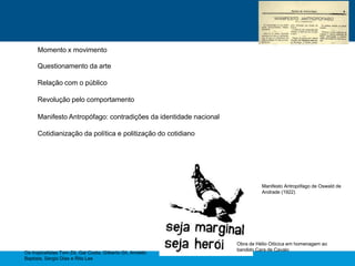 Momento x movimento
Questionamento da arte
Relação com o público
Revolução pelo comportamento
Manifesto Antropófago: contradições da identidade nacional
Cotidianização da política e politização do cotidiano
Manifesto Antropófago de Oswald de
Andrade (1922)
Obra de Hélio Oiticica em homenagem ao
bandido Cara de Cavalo
Os tropicalistas Tom Zé, Gal Costa, Gilberto Gil, Arnaldo
Baptista, Sergio Dias e Rita Lee
 
