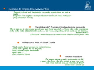 “Retocai océu de anil, bandeirolas no cordão, grande festa em toda a
nação
Despertai com orações o avanço industrial vem trazer nossa redenção”
(Parque Industrial - Tom Zé)
Deboche do projeto desenvolvimentista
Diálogo com o “iêiêiê” da Jovem Guarda
“Você precisa tomar um sorvete na lanchonete,
andar com a gente, me ver de perto,
ouvir, aquela canção do Roberto
Baby, baby ...”
(Baby – Caetano Veloso)
Temática do cotidiano
“É a mesma dança na sala, no Canecão, na TV,
e quem não dança não fala, assiste a tudo e se cala,
não vê no meio da sala, as relíquias do Brasil”
(Geléia Geral – Gilberto Gil)
“É proibido proibir”: Tropicália criticada pela direita e esquerda
“Mas é isso que é a juventude que diz que quer tomar opoder? (...)Vocês não estão entendendo
nada, nada, nada, absolutamente nada. (...) se vocês, em política, forem como são em estética,
estamos feitos!
(Discurso de Caetano Veloso ao ser vaiado durante o Festival da Canção em 1968)
 