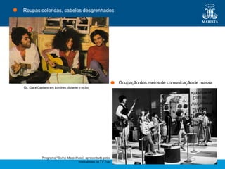Roupas coloridas, cabelos desgrenhados
Gil, Gal e Caetano em Londres, durante o exílio
Ocupação dos meios de comunicação de massa
Programa “Divino Maravilhoso” apresentado pelos
tropicalistas na TV Tupi
 