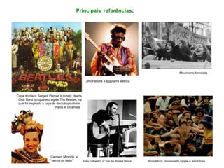 Principais referências:
Capa do disco Sargent Pepper´s Lonely Hearts
Club Band do quarteto inglês The Beatles, na
qual foi inspirada a capa do disco tropicalistas
“Panis et circenses”
Carmem Miranda, a
“rainha do rádio” João Gilberto, o “pai da Bossa Nova” Woodstock, movimento hippie e amor livre
Movimento feminista
Jimi Hendrix e a guitarra elétrica
 