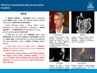 Como
influência
Guarda e
dissemos antes, a Bossa Nova sofreu
do Jazz americano, enquanto a Jovem
o Tropicalismo incorporaram em suas
músicas uma pitada de rock’n roll.
A MPB por sua vez, vem englobar todas essas
influências, mas também retorna a sonoridade nascida
no nosso país, acrescentando um pouco dos gêneros
até aqui estudados, como o Baião, o Choro, dentre
outros.
A sigla MPB nasceu da luta contra a ditadura
militar, pois foi nesse movimento que vários artistas se
uniram em repúdio ao golpe.
Dentre esses artistas podemos citar Chico Buarque,
Elis Regina, Clara Nunes, Geraldo Vandré, e os já
citados Caetano Veloso, Gilberto Gil, Gal Costa, Maria
Bethania, além dos pernambucanos Geraldo Azevedo e
Alceu Valença.
MPB
A Música Popular Brasileira (mais conhecida
como MPB) surgiu a partir de 1966 da fusão da Bossa
Nova com a música de raiz brasileira.
Gêneros e movimentos diversos da música
brasileira
Chico Buarque
Imagem: CPFL Cultura / Chico
Buarque recebendo o seu
prêmio de melhor livro na 5º
edição do prêmio BRAVO!
Prime de Cultura em 2009.
/ Creative Commons - Atribuição
2.0 Genérica
Elis Regina
Imagem: TV Brasil / Cantora
brasileira Elis Regina em imagem
do acervo da TV Brasil. / Creative
Commons - Atribuição 3.0 Brasil
Bethania
Imagem: Heinrich Klaffs / Maria
Bethania / Creative Commons -
Atribuição - Partilha nos Mesmos
Termos 1.0 Genérica
Alceu Valença
Imagem: Thales123 / Alceu valença
em serra talhada - pe / GNU Free
Documentation License
 