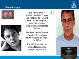 Chico Buarque
Em 1966, com A
Banda, divide o 1º lugar
do Festival da Record
com Jair Rodrigues,
que interpretava
Disparada, de Geraldo
Vandré.
Também tem inúmeras
canções de protesto,
como Apesar de Você,
de 1970.
Em 1976, ao lado de
Milton Nascimento,
cantou O que será.
 