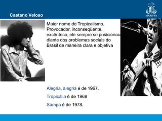 Caetano Veloso
Maior nome do Tropicalismo.
Provocador, inconseqüente,
excêntrico, ele sempre se posicionou
diante dos problemas sociais do
Brasil de maneira clara e objetiva
Alegria, alegria é de 1967.
Tropicália é de 1968
Sampa é de 1978.
 