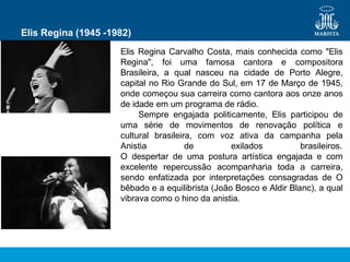Elis Regina (1945 -1982)
Elis Regina Carvalho Costa, mais conhecida como "Elis
Regina", foi uma famosa cantora e compositora
Brasileira, a qual nasceu na cidade de Porto Alegre,
capital no Rio Grande do Sul, em 17 de Março de 1945,
onde começou sua carreira como cantora aos onze anos
de idade em um programa de rádio.
Sempre engajada politicamente, Elis participou de
uma série de movimentos de renovação política e
cultural brasileira, com voz ativa da campanha pela
Anistia de exilados brasileiros.
O despertar de uma postura artística engajada e com
excelente repercussão acompanharia toda a carreira,
sendo enfatizada por interpretações consagradas de O
bêbado e a equilibrista (João Bosco e Aldir Blanc), a qual
vibrava como o hino da anistia.
 