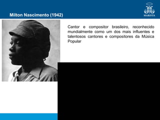 Milton Nascimento (1942)
Cantor e compositor brasileiro, reconhecido
mundialmente como um dos mais influentes e
talentosos cantores e compositores da Música
Popular
 