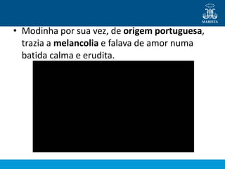 • Modinha por sua vez, de origem portuguesa,
trazia a melancolia e falava de amor numa
batida calma e erudita.
 
