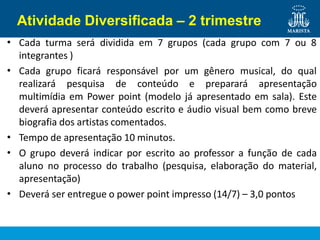 Atividade Diversificada – 2 trimestre
•
•
Cada turma será dividida em 7 grupos (cada grupo com 7 ou 8
integrantes )
Cada grupo ficará responsável por um gênero musical, do qual
•
•
•
realizará pesquisa de conteúdo e preparará apresentação
multimídia em Power point (modelo já apresentado em sala). Este
deverá apresentar conteúdo escrito e áudio visual bem como breve
biografia dos artistas comentados.
Tempo de apresentação 10 minutos.
O grupo deverá indicar por escrito ao professor a função de cada
aluno no processo do trabalho (pesquisa, elaboração do material,
apresentação)
Deverá ser entregue o power point impresso (14/7) – 3,0 pontos
 