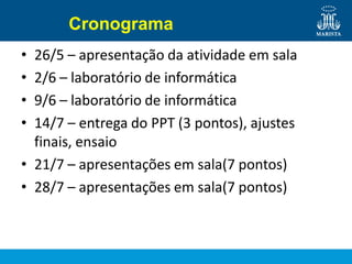 Cronograma
• 26/5 – apresentação da atividade em sala
• 2/6 – laboratório de informática
• 9/6 – laboratório de informática
• 14/7 – entrega do PPT (3 pontos), ajustes
finais, ensaio
• 21/7 – apresentações em sala(7 pontos)
• 28/7 – apresentações em sala(7 pontos)
 