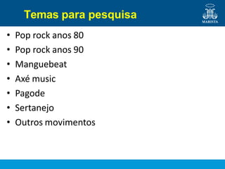 Temas para pesquisa
• Pop rock anos 80
• Pop rock anos 90
• Manguebeat
• Axé music
• Pagode
• Sertanejo
• Outros movimentos
 
