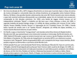 Pop rock anos 90
•
•
•
No início da década de 90, a MTV chegava oficialmente ao nosso país trazendo clipes e shows de astros
da música estrangeira e veiculando clipes de artistas brasileiros já consagrados como Caetano Veloso,
Marina, Ed Mota e das grandes bandas sobreviventes dos anos 80. Porém durante esta mesma década,
o pop rock nacional continuou efervescendo sua criatividade, apesar de um mercado mais escasso em
comparação às três décadas anteriores. Em 1992, uma banda de reggae mineiro lançou um cd
independente intitulado “Skank”, o trabalho era tão bom que a Sony relançou o disco; em 1995, o
segundo trabalho da banda Calango atingiu 1,2 milhão de cópias vendidas com músicas Te Ver, Jackie
Tequila, Pacato Cidadão, Esmola, Amola e a regravação do rei É Proibido Fumar; Em 1996, a banda
bateu recorde de vendas com o cd “Samba Poconé”, atingindo 1,8 milhão de cópias vendidas, e a
música Garota Nacional estourou no país inteiro.
Em Recife, surgiu o movimento “mangue beat”, com bandas como Chico Science & Nação Zumbi e
Mundo Livre S/A, que apresentavam uma mistura de maracatu e música pop. No Rio de Janeiro, em
1993, Gabriel O Pensador, surgia no cenário musical com rap´s como o rap do Playboy, Loira Burra, To
Feliz Matei o Presidente. Os Titãs antes de mergulharem no acústico MTV e em releituras musicais,
lançaram o selo “Banguela” dentro da gravadora WEA, com o propósito de lançar novos talentos, deste
projeto surgiram os Raimundos e o primeiro cd do Mundo Livre.
O Rock pesado ficou por conta da banda Planet Hemp, liderada por Marcelo D2, hoje em carreira solo,
e Bnegão, a banda foi perseguida pela justiça por fazer músicas sobre usuários de drogas. Em 1995, os
Mamonas Assassinas estouraram em todo país trazendo um rock lúdico juvenil, venderam 2,6 milhões
de discos, os hits Vira Vira, Pelados em Santos e Robocop Gay tocavam em todas as rádios. Nesta
década ainda surgiram o Jota Quest, Patofu, O Rappa, Los Hermanos e outros artistas que fizeram a
fusão do rock-reggae-mpb.
 