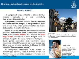 hop, funk e música eletrônica.
O movimento tem como principais críticas o abandono
econômico-social do mangue, da desigualdade de Recife
(não apenas desta, sendo apenas um reflexo do descaso
do Estado fora do eixo Rio-São Paulo).
Apesar de ter sido inventado já na década de 1970 pelo
guitarrista Robertinho de Recife, o Manguebeat tem como
ícone o músico Chico Science, ex - vocalista, da banda
Nação Zumbi, e idealizador do rótulo mangue, sendo seu
principal divulgador das ideias, ritmos e contestações.
Outro grande responsável pelo crescimento desse
movimento foi Fred 04, vocalista da banda Mundo Livre
S/A e autor do primeiro manifesto do Mangue de 1992,
intitulado "Caranguejos com cérebro".
O Manguebeat influenciou muitas bandas de
Pernambuco e do Brasil, sendo o principal motor para
Recife voltar a ser um centro musical, e permanecer com
esse título até hoje.
Gêneros e movimentos diversos da música brasileira
MANGUEBEAT
O Manguebeat surgiu em Recife na década de 90, e
mistura o maracatu e o côco com rock, hip
Chico Science
Imagem: Marcus RG / Estátua de Chico Science (Recife
- Pernambuco - Brasil). / Creative Commons Attribution
2.0 Generic license
Imagem: Nação Zumbi @
Maquinária / Primeiro dia de
shows do Festival
Maquinária a banda Nação
Zumbi abriu o palco
principal./ Creative
Commons - Atribuição 2.0
Genérica
Nação Zumbi
 
