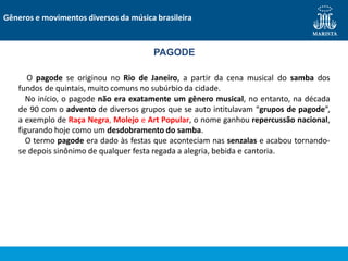 Gêneros e movimentos diversos da música brasileira
PAGODE
O pagode se originou no Rio de Janeiro, a partir da cena musical do samba dos
fundos de quintais, muito comuns no subúrbio da cidade.
No início, o pagode não era exatamente um gênero musical, no entanto, na década
de 90 com o advento de diversos grupos que se auto intitulavam “grupos de pagode”,
a exemplo de Raça Negra, Molejo e Art Popular, o nome ganhou repercussão nacional,
figurando hoje como um desdobramento do samba.
O termo pagode era dado às festas que aconteciam nas senzalas e acabou tornando-
se depois sinônimo de qualquer festa regada a alegria, bebida e cantoria.
 